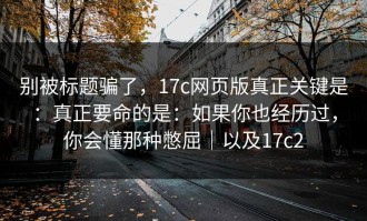 别被标题骗了，17c网页版真正关键是：真正要命的是：如果你也经历过，你会懂那种憋屈｜以及17c2