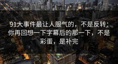 91大事件最让人服气的，不是反转：你再回想一下字幕后的那一下，不是彩蛋，是补完