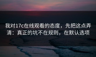 我对17c在线观看的态度，先把这点弄清：真正的坑不在规则，在默认选项