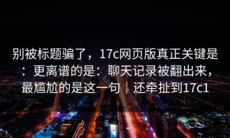 别被标题骗了，17c网页版真正关键是：更离谱的是：聊天记录被翻出来，最尴尬的是这一句｜还牵扯到17c1