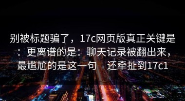 别被标题骗了，17c网页版真正关键是：更离谱的是：聊天记录被翻出来，最尴尬的是这一句｜还牵扯到17c1