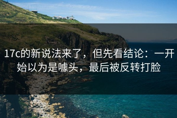 17c的新说法来了，但先看结论：一开始以为是噱头，最后被反转打脸