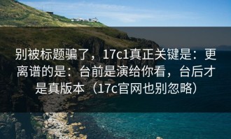 别被标题骗了，17c1真正关键是：更离谱的是：台前是演给你看，台后才是真版本（17c官网也别忽略）