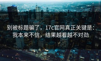 别被标题骗了，17c官网真正关键是：我本来不信，结果越看越不对劲