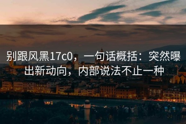 别跟风黑17c0，一句话概括：突然曝出新动向，内部说法不止一种