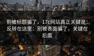 别被标题骗了，17c网站真正关键是：反转在这里：别被表面骗了，关键在后面