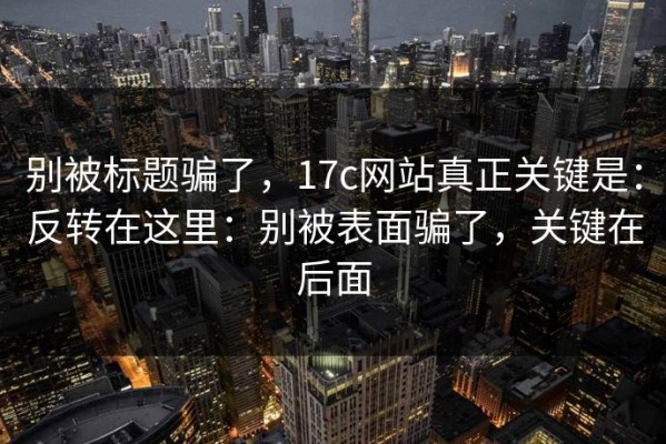 别被标题骗了，17c网站真正关键是：反转在这里：别被表面骗了，关键在后面