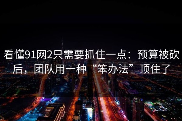 看懂91网2只需要抓住一点：预算被砍后，团队用一种“笨办法”顶住了