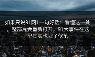 如果只说91网1一句好话：看懂这一处，整部片会重新打开，91大事件在这里其实也埋了伏笔
