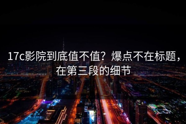 17c影院到底值不值？爆点不在标题，在第三段的细节