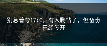 别急着夸17c0，有人删帖了，但备份已经传开