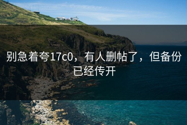 别急着夸17c0，有人删帖了，但备份已经传开