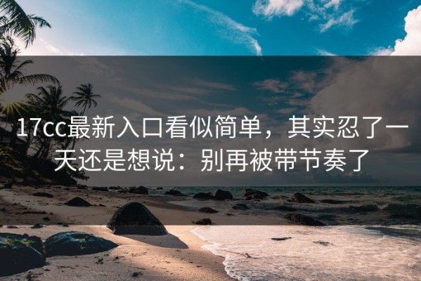 17cc最新入口看似简单，其实忍了一天还是想说：别再被带节奏了