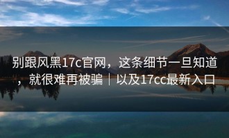 别跟风黑17c官网，这条细节一旦知道，就很难再被骗｜以及17cc最新入口