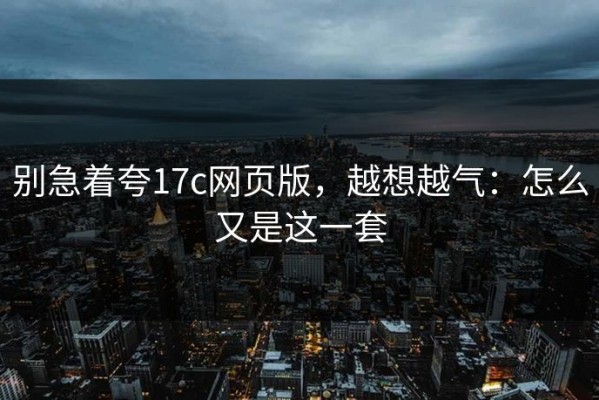 别急着夸17c网页版，越想越气：怎么又是这一套