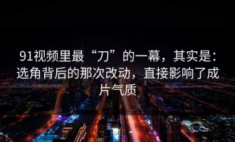 91视频里最“刀”的一幕，其实是：选角背后的那次改动，直接影响了成片气质
