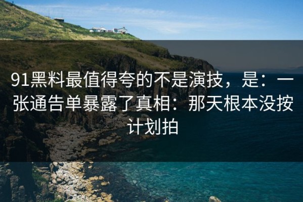 91黑料最值得夸的不是演技，是：一张通告单暴露了真相：那天根本没按计划拍
