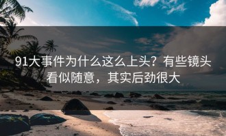 91大事件为什么这么上头？有些镜头看似随意，其实后劲很大