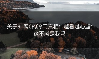 关于91网0的冷门真相：越看越心虚：这不就是我吗