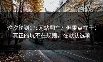 这次轮到17c网站翻车？但重点在于：真正的坑不在规则，在默认选项
