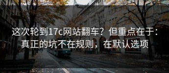 这次轮到17c网站翻车？但重点在于：真正的坑不在规则，在默认选项