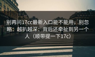 别再问17cc最新入口能不能用，别忽略：越扒越深：背后还牵扯到另一个人（顺带提一下17c）