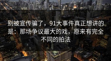 别被宣传骗了，91大事件真正想讲的是：那场争议最大的戏，原来有完全不同的拍法