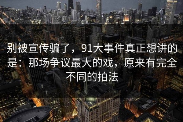 别被宣传骗了，91大事件真正想讲的是：那场争议最大的戏，原来有完全不同的拍法