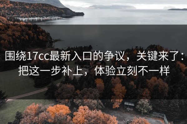 围绕17cc最新入口的争议，关键来了：把这一步补上，体验立刻不一样