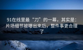 91在线里最“刀”的一幕，其实是：片场细节被曝出来后，整件事更合理了