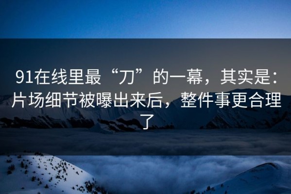91在线里最“刀”的一幕，其实是：片场细节被曝出来后，整件事更合理了