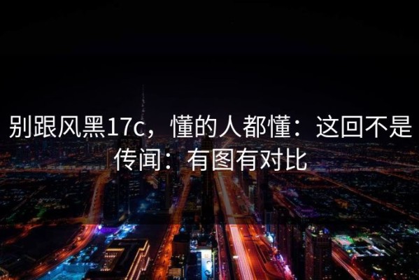 别跟风黑17c，懂的人都懂：这回不是传闻：有图有对比