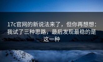 17c官网的新说法来了，但你再想想：我试了三种思路，最后发现最稳的是这一种