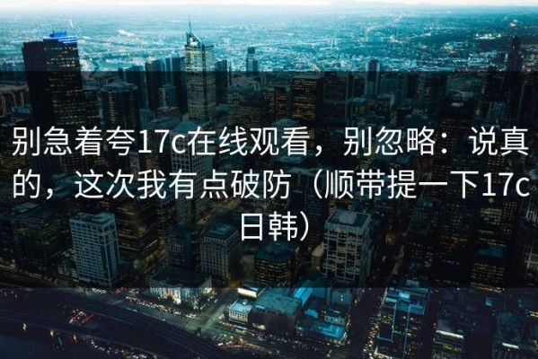 别急着夸17c在线观看，别忽略：说真的，这次我有点破防（顺带提一下17c日韩）