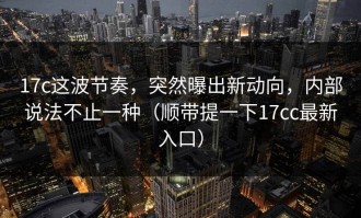17c这波节奏，突然曝出新动向，内部说法不止一种（顺带提一下17cc最新入口）