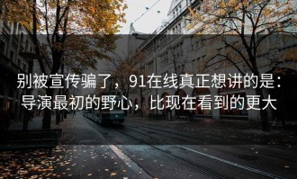 别被宣传骗了，91在线真正想讲的是：导演最初的野心，比现在看到的更大