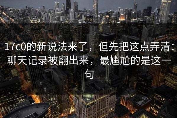 17c0的新说法来了，但先把这点弄清：聊天记录被翻出来，最尴尬的是这一句
