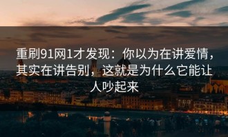 重刷91网1才发现：你以为在讲爱情，其实在讲告别，这就是为什么它能让人吵起来