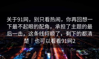 关于91网，别只看热闹，你再回想一下最不起眼的配角，承担了主题的最后一击，这条线捋顺了，剩下的都清楚｜也可以看看91网2