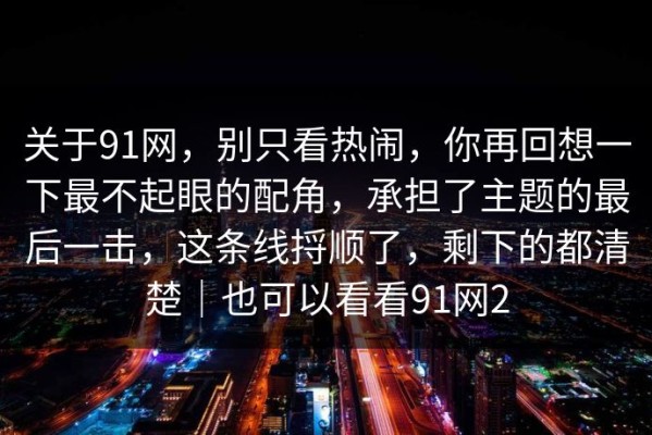 关于91网，别只看热闹，你再回想一下最不起眼的配角，承担了主题的最后一击，这条线捋顺了，剩下的都清楚｜也可以看看91网2