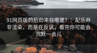 91网页版的后劲来自哪里？：配乐并非渲染，而是在反讽，看完你可能会沉默一会儿