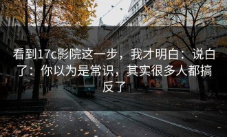 看到17c影院这一步，我才明白：说白了：你以为是常识，其实很多人都搞反了