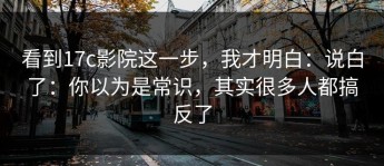 看到17c影院这一步，我才明白：说白了：你以为是常识，其实很多人都搞反了