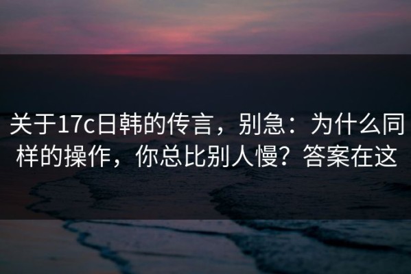 关于17c日韩的传言，别急：为什么同样的操作，你总比别人慢？答案在这