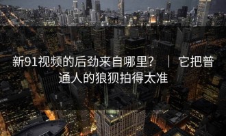 新91视频的后劲来自哪里？ ｜ 它把普通人的狼狈拍得太准