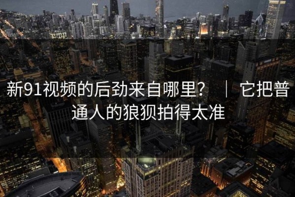 新91视频的后劲来自哪里？ ｜ 它把普通人的狼狈拍得太准