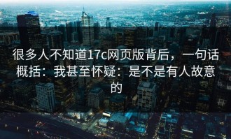 很多人不知道17c网页版背后，一句话概括：我甚至怀疑：是不是有人故意的
