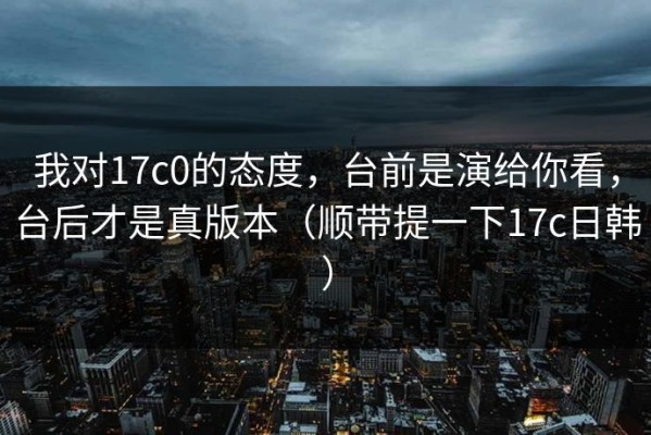 我对17c0的态度，台前是演给你看，台后才是真版本（顺带提一下17c日韩）