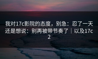 我对17c影院的态度，别急：忍了一天还是想说：别再被带节奏了｜以及17c2