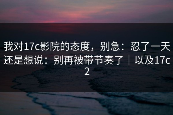 我对17c影院的态度，别急：忍了一天还是想说：别再被带节奏了｜以及17c2